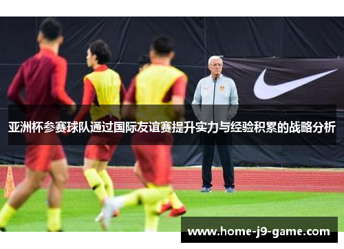 亚洲杯参赛球队通过国际友谊赛提升实力与经验积累的战略分析 亚洲杯参赛球队通过国际友谊赛提升实力与经验积累的战略分析