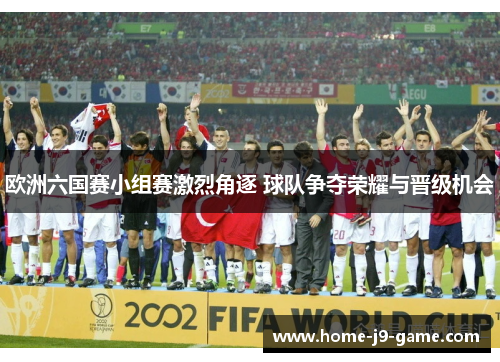 欧洲六国赛小组赛激烈角逐 球队争夺荣耀与晋级机会 欧洲六国赛小组赛激烈角逐 球队争夺荣耀与晋级机会