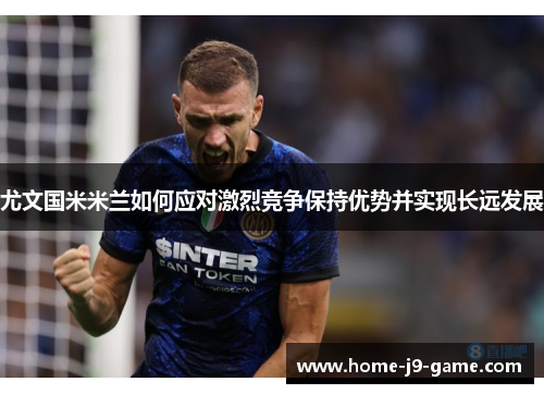 尤文国米米兰如何应对激烈竞争保持优势并实现长远发展 尤文国米米兰如何应对激烈竞争保持优势并实现长远发展