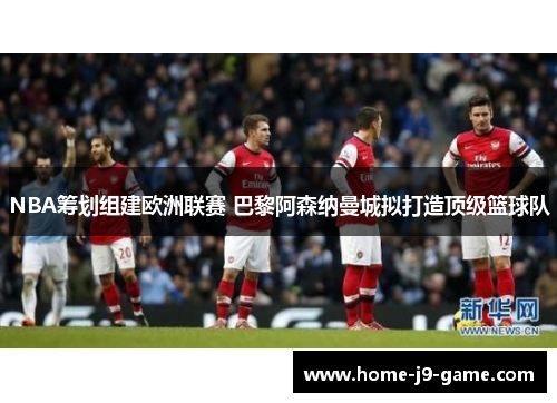 NBA筹划组建欧洲联赛 巴黎阿森纳曼城拟打造顶级篮球队 NBA筹划组建欧洲联赛 巴黎阿森纳曼城拟打造顶级篮球队