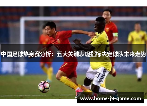 中国足球热身赛分析:五大关键表现指标决定球队未来走势 中国足球热身赛分析:五大关键表现指标决定球队未来走势