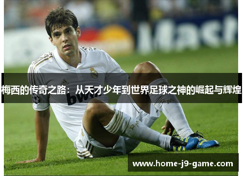 梅西的传奇之路:从天才少年到世界足球之神的崛起与辉煌 梅西的传奇之路:从天才少年到世界足球之神的崛起与辉煌