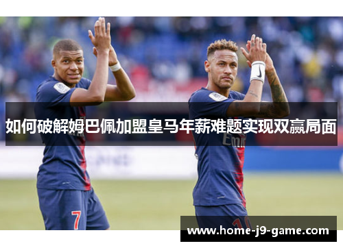 如何破解姆巴佩加盟皇马年薪难题实现双赢局面 如何破解姆巴佩加盟皇马年薪难题实现双赢局面