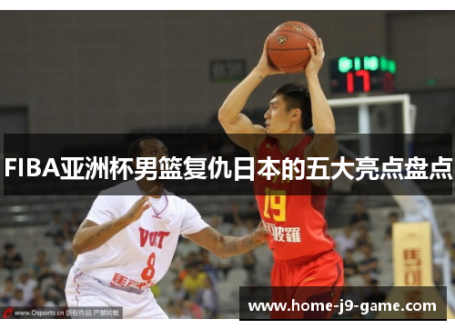 FIBA亚洲杯男篮复仇日本的五大亮点盘点 FIBA亚洲杯男篮复仇日本的五大亮点盘点