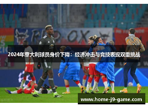 2024年意大利球员身价下降:经济冲击与竞技表现双重挑战 2024年意大利球员身价下降:经济冲击与竞技表现双重挑战