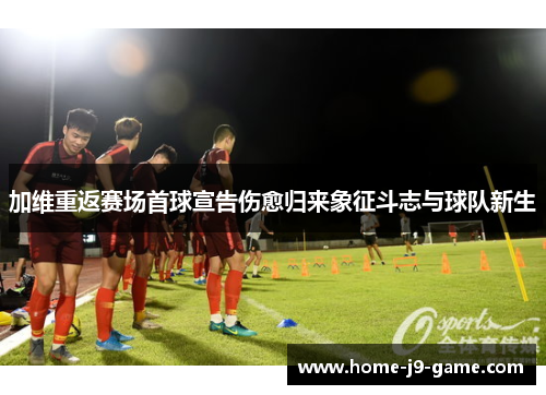 加维重返赛场首球宣告伤愈归来象征斗志与球队新生 加维重返赛场首球宣告伤愈归来象征斗志与球队新生