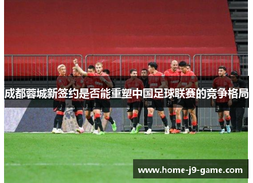 成都蓉城新签约是否能重塑中国足球联赛的竞争格局