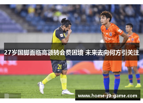 27岁国脚面临高额转会费困境 未来去向何方引关注 27岁国脚面临高额转会费困境 未来去向何方引关注