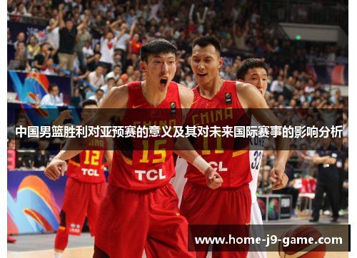 中国男篮胜利对亚预赛的意义及其对未来国际赛事的影响分析 中国男篮胜利对亚预赛的意义及其对未来国际赛事的影响分析