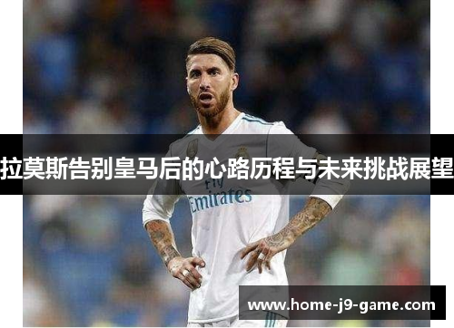 拉莫斯告别皇马后的心路历程与未来挑战展望 拉莫斯告别皇马后的心路历程与未来挑战展望