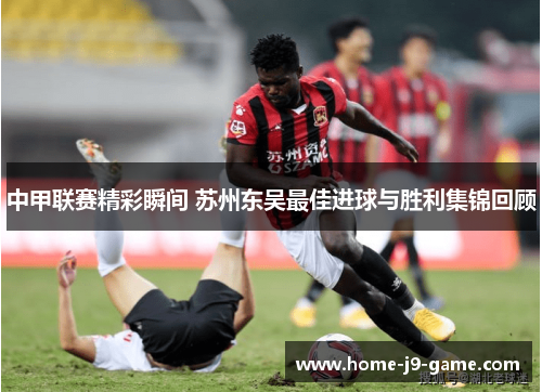 中甲联赛精彩瞬间 苏州东吴最佳进球与胜利集锦回顾 中甲联赛精彩瞬间 苏州东吴最佳进球与胜利集锦回顾