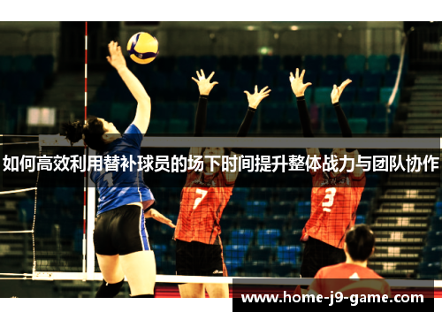 如何高效利用替补球员的场下时间提升整体战力与团队协作 如何高效利用替补球员的场下时间提升整体战力与团队协作