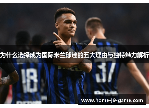 为什么选择成为国际米兰球迷的五大理由与独特魅力解析 为什么选择成为国际米兰球迷的五大理由与独特魅力解析