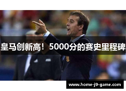 皇马创新高!5000分的赛史里程碑 皇马创新高!5000分的赛史里程碑