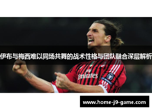 伊布与梅西难以同场共舞的战术性格与团队融合深层解析