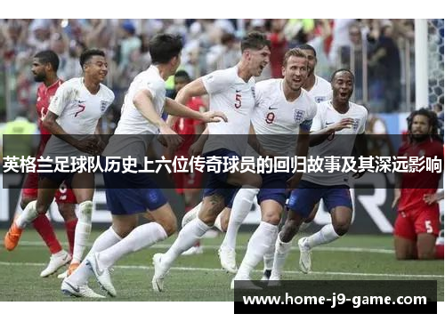 英格兰足球队历史上六位传奇球员的回归故事及其深远影响 英格兰足球队历史上六位传奇球员的回归故事及其深远影响