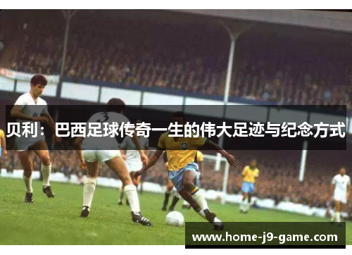 贝利:巴西足球传奇一生的伟大足迹与纪念方式 贝利:巴西足球传奇一生的伟大足迹与纪念方式