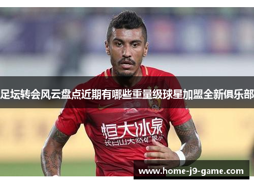 足坛转会风云盘点近期有哪些重量级球星加盟全新俱乐部 足坛转会风云盘点近期有哪些重量级球星加盟全新俱乐部