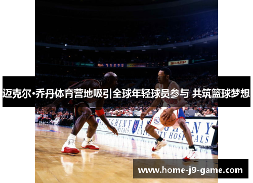 迈克尔·乔丹体育营地吸引全球年轻球员参与 共筑篮球梦想 迈克尔·乔丹体育营地吸引全球年轻球员参与 共筑篮球梦想