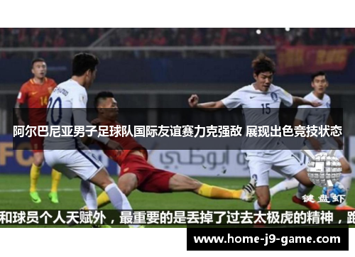 阿尔巴尼亚男子足球队国际友谊赛力克强敌 展现出色竞技状态 阿尔巴尼亚男子足球队国际友谊赛力克强敌 展现出色竞技状态