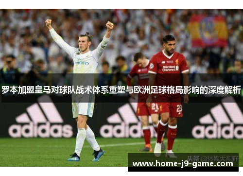 罗本加盟皇马对球队战术体系重塑与欧洲足球格局影响的深度解析 罗本加盟皇马对球队战术体系重塑与欧洲足球格局影响的深度解析