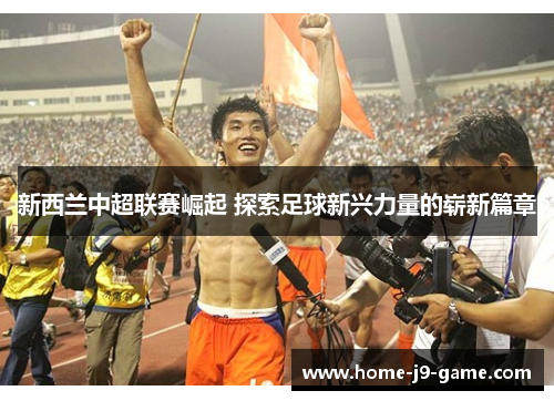 新西兰中超联赛崛起 探索足球新兴力量的崭新篇章 新西兰中超联赛崛起 探索足球新兴力量的崭新篇章