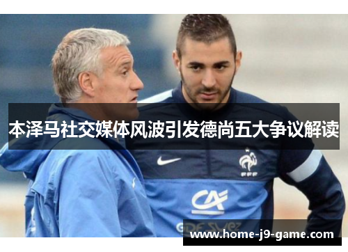 本泽马社交媒体风波引发德尚五大争议解读 本泽马社交媒体风波引发德尚五大争议解读