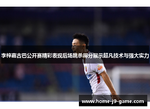 李梓嘉古巴公开赛精彩表现后场跳杀得分展示超凡技术与强大实力 李梓嘉古巴公开赛精彩表现后场跳杀得分展示超凡技术与强大实力