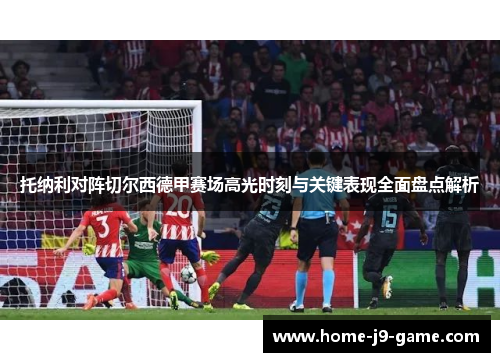 托纳利对阵切尔西德甲赛场高光时刻与关键表现全面盘点解析