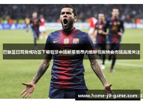 巴黎圣日耳曼成功签下葡萄牙中场新星若昂内维斯引发转会市场高度关注