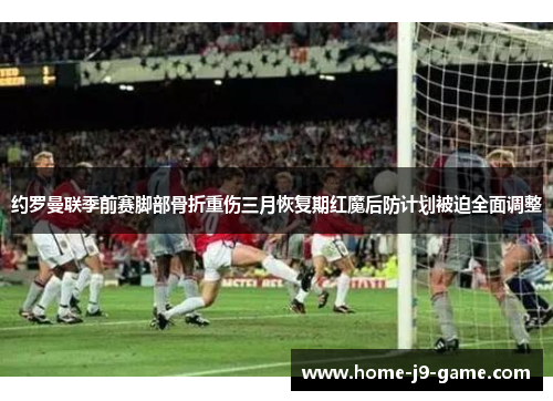 约罗曼联季前赛脚部骨折重伤三月恢复期红魔后防计划被迫全面调整 约罗曼联季前赛脚部骨折重伤三月恢复期红魔后防计划被迫全面调整
